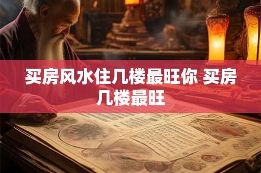 买房风水住几楼最旺你 买房几楼最旺 买房风水住几楼最旺你 买房几楼最旺
