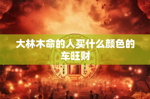 大林木命的人买什么颜色的车旺财 大林木命的人买什么颜色的车旺财