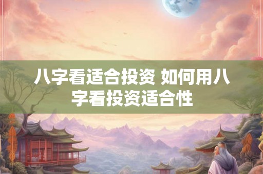 八字看适合投资 如何用八字看投资适合性 八字看适合投资 如何用八字看投资适合性