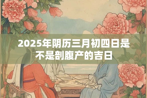 2025年阴历三月初四日是不是剖腹产的吉日 2025年阴历三月初四日是不是剖腹产的吉日