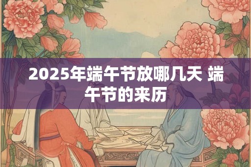 2025年端午节放哪几天 端午节的来历 2025年端午节放哪几天 端午节的来历