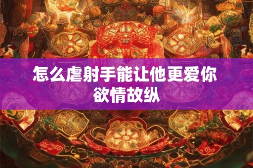 怎么虐射手能让他更爱你 欲情故纵 怎么虐射手能让他更爱你 欲情故纵