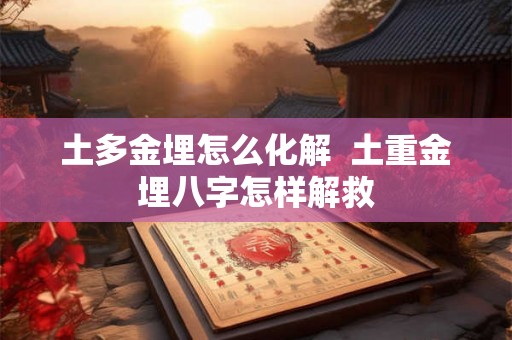 土多金埋怎么化解 土重金埋八字怎样解救 土多金埋怎么化解 土重金埋八字怎样解救