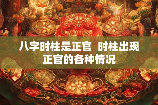 八字时柱是正官 时柱出现正官的各种情况 八字时柱是正官 时柱出现正官的各种情况