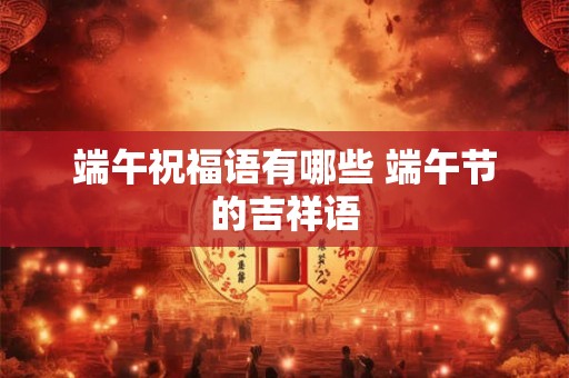 端午祝福语有哪些 端午节的吉祥语 端午祝福语有哪些 端午节的吉祥语