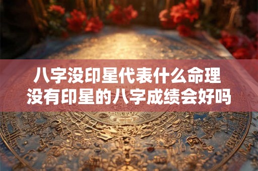 八字没印星代表什么命理 没有印星的八字成绩会好吗 八字没印星代表什么命理 没有印星的八字成绩会好吗