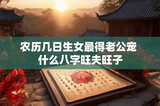 农历几日生女最得老公宠 什么八字旺夫旺子 农历几日生女最得老公宠 什么八字旺夫旺子