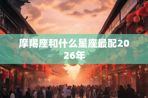 摩羯座和什么星座最配2026年 摩羯座和什么星座最配2026年