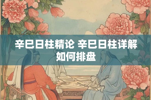 辛巳日柱精论 辛巳日柱详解如何排盘 辛巳日柱精论 辛巳日柱详解如何排盘