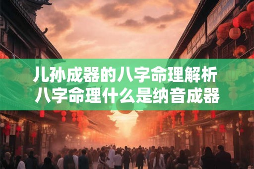 儿孙成器的八字命理解析 八字命理什么是纳音成器 儿孙成器的八字命理解析 八字命理什么是纳音成器