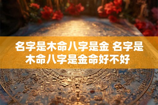 名字是木命八字是金 名字是木命八字是金命好不好 名字是木命八字是金 名字是木命八字是金命好不好