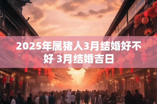 2025年属猪人3月结婚好不好 3月结婚吉日 2025年属猪人3月结婚好不好 3月结婚吉日