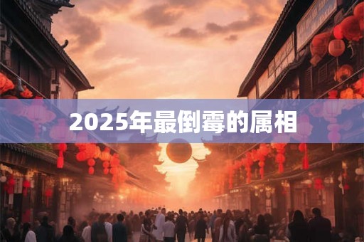 2025年最倒霉的属相 2025年最倒霉的属相