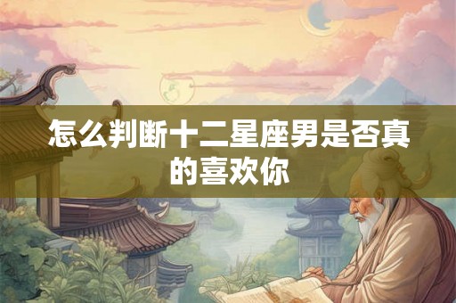怎么判断十二星座男是否真的喜欢你 怎么判断十二星座男是否真的喜欢你