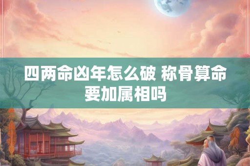 四两命凶年怎么破 称骨算命要加属相吗 四两命凶年怎么破 称骨算命要加属相吗