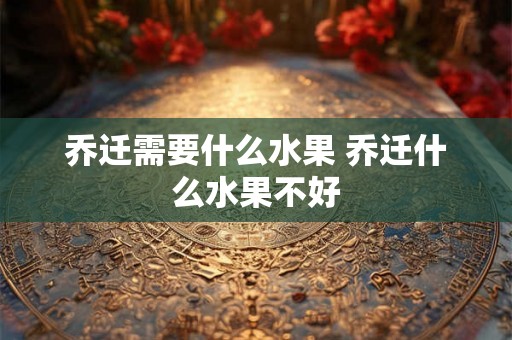 乔迁需要什么水果 乔迁什么水果不好 乔迁需要什么水果 乔迁什么水果不好