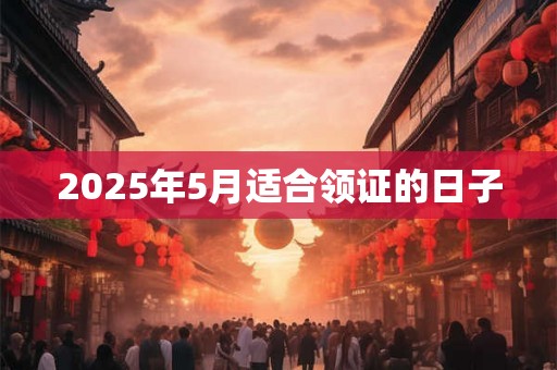 2025年5月适合领证的日子 2025年5月适合领证的日子