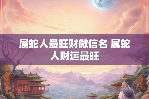 属蛇人最旺财微信名 属蛇人财运最旺 属蛇人最旺财微信名 属蛇人财运最旺