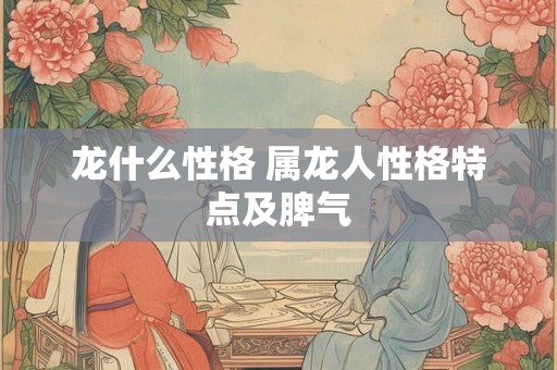 龙什么性格 属龙人性格特点及脾气 龙什么性格 属龙人性格特点及脾气