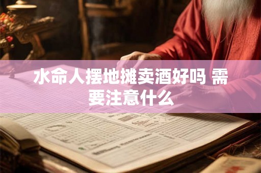 水命人摆地摊卖酒好吗 需要注意什么