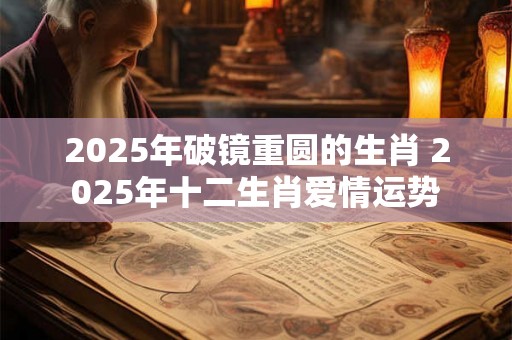 2025年破镜重圆的生肖 2025年十二生肖爱情运势 2025年破镜重圆的生肖 2025年十二生肖爱情运势