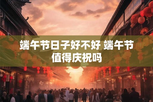 端午节日子好不好 端午节值得庆祝吗 端午节日子好不好 端午节值得庆祝吗