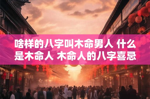 啥样的八字叫木命男人 什么是木命人 木命人的八字喜忌 啥样的八字叫木命男人 什么是木命人 木命人的八字喜忌