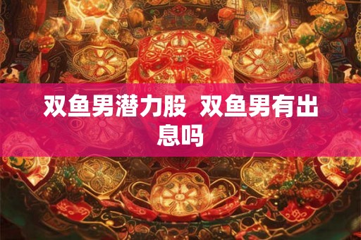 双鱼男潜力股 双鱼男有出息吗 双鱼男潜力股 双鱼男有出息吗