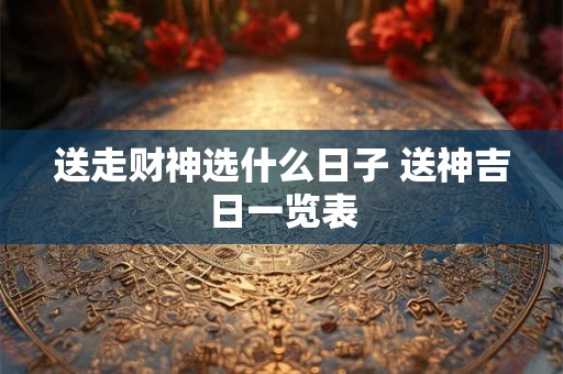 送走财神选什么日子 送神吉日一览表 送走财神选什么日子 送神吉日一览表