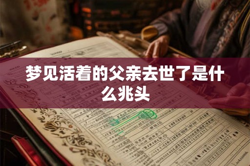 梦见活着的父亲去世了是什么兆头 梦见活着的父亲去世了是什么兆头