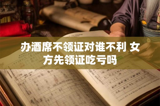 办酒席不领证对谁不利 女方先领证吃亏吗 办酒席不领证对谁不利 女方先领证吃亏吗