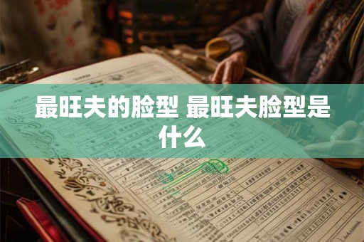 最旺夫的脸型 最旺夫脸型是什么 最旺夫的脸型 最旺夫脸型是什么