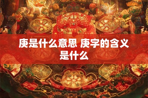 庚是什么意思 庚字的含义是什么 庚是什么意思 庚字的含义是什么