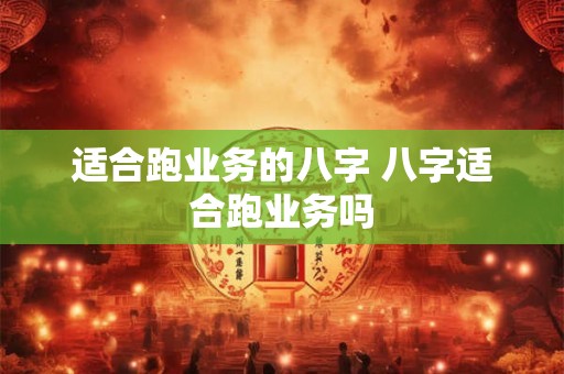 适合跑业务的八字 八字适合跑业务吗 适合跑业务的八字 八字适合跑业务吗