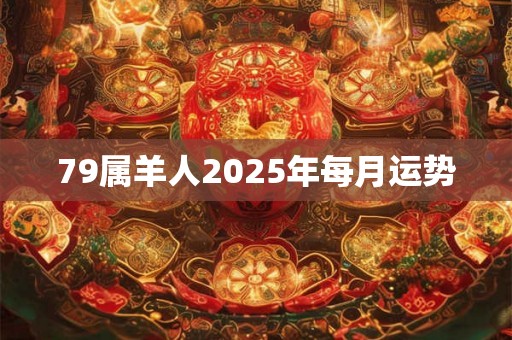79属羊人2025年每月运势 79属羊人2025年每月运势