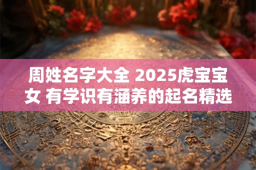周姓名字大全 2025虎宝宝女 有学识有涵养的起名精选 周姓名字大全 2025虎宝宝女 有学识有涵养的起名精选