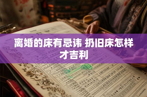 离婚的床有忌讳 扔旧床怎样才吉利 离婚的床有忌讳 扔旧床怎样才吉利