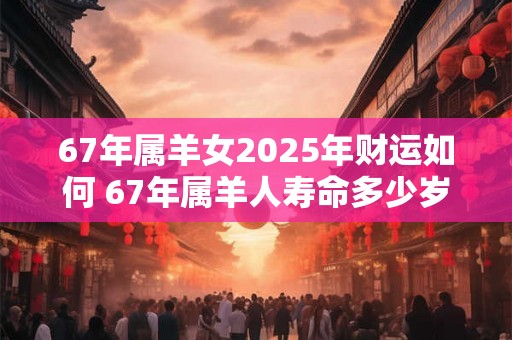 67年属羊女2025年财运如何 67年属羊人寿命多少岁 67年属羊女2025年财运如何 67年属羊人寿命多少岁