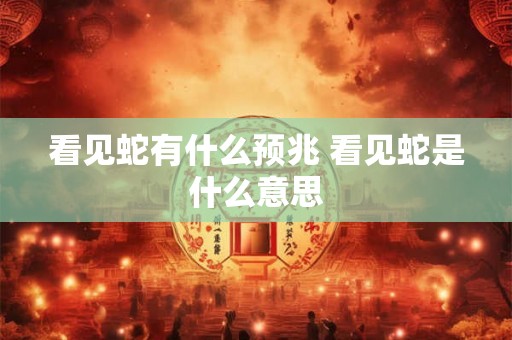看见蛇有什么预兆 看见蛇是什么意思 看见蛇有什么预兆 看见蛇是什么意思