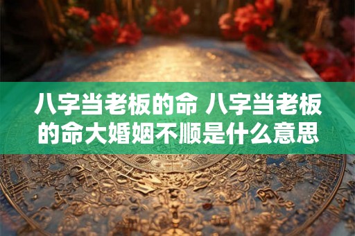 八字当老板的命 八字当老板的命大婚姻不顺是什么意思 八字当老板的命 八字当老板的命大婚姻不顺是什么意思
