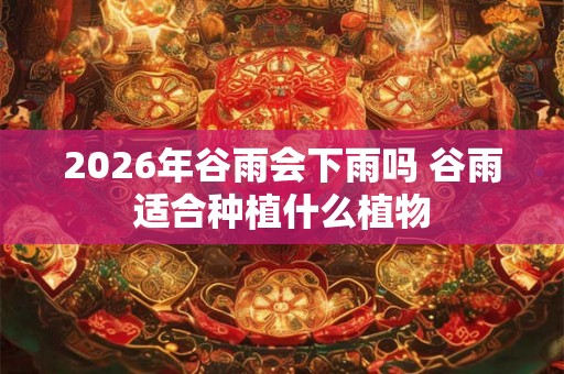 2026年谷雨会下雨吗 谷雨适合种植什么植物 2026年谷雨会下雨吗 谷雨适合种植什么植物