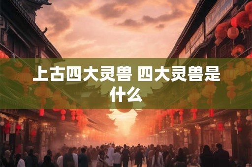 上古四大灵兽 四大灵兽是什么 上古四大灵兽 四大灵兽是什么