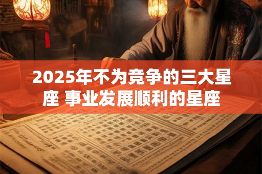 2025年不为竞争的三大星座 事业发展顺利的星座 2025年不为竞争的三大星座 事业发展顺利的星座