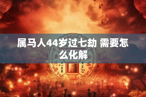 属马人44岁过七劫 需要怎么化解 属马人44岁过七劫 需要怎么化解