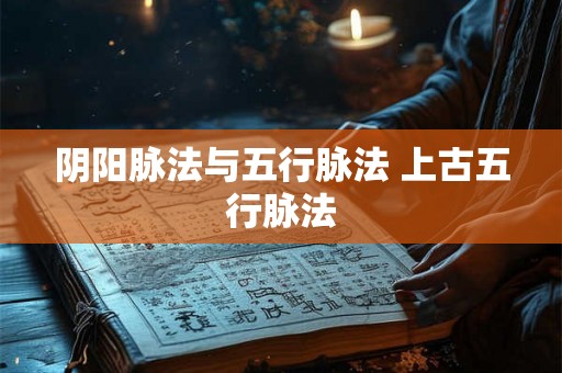 阴阳脉法与五行脉法 上古五行脉法 阴阳脉法与五行脉法 上古五行脉法