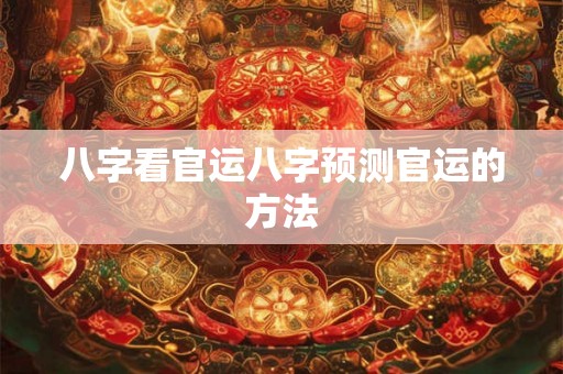 八字看官运八字预测官运的方法 八字看官运八字预测官运的方法