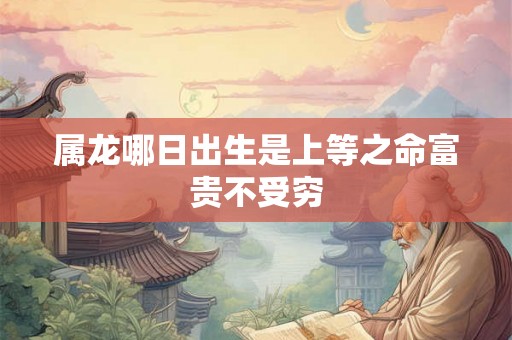 属龙哪日出生是上等之命富贵不受穷 属龙哪日出生是上等之命富贵不受穷