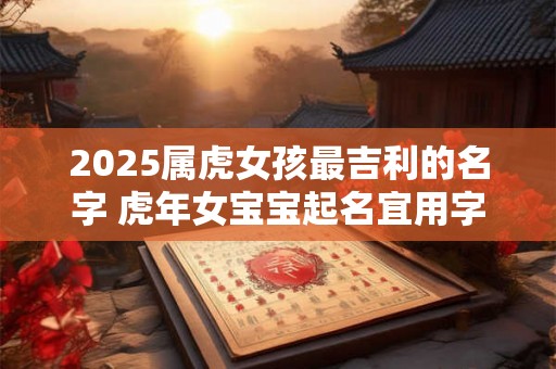 2025属虎女孩最吉利的名字 虎年女宝宝起名宜用字