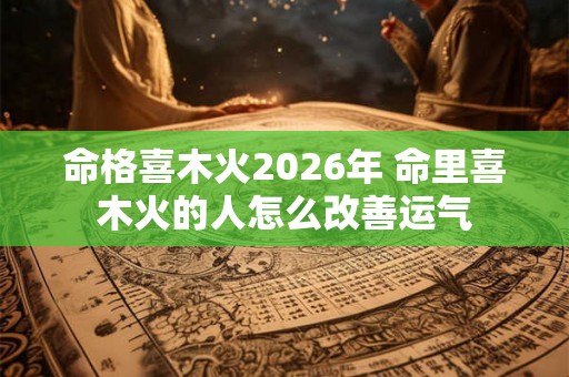 命格喜木火2026年 命里喜木火的人怎么改善运气 命格喜木火2026年 命里喜木火的人怎么改善运气