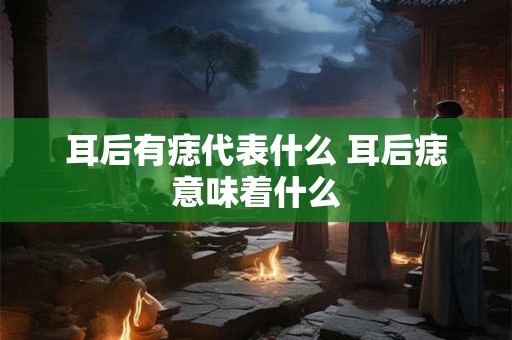 耳后有痣代表什么 耳后痣意味着什么 耳后有痣代表什么 耳后痣意味着什么